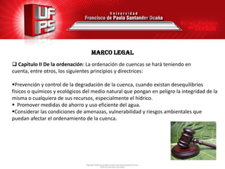 MARCO legal
 Capitulo II De la ordenación: La ordenación de cuencas se hará teniendo en
cuenta, entre otros, los siguientes principios y directrices:

Prevención y control de la degradación de la cuenca, cuando existan desequilibrios
físicos o químicos y ecológicos del medio natural que pongan en peligro la integridad de la
misma o cualquiera de sus recursos, especialmente el hídrico.
 Promover medidas de ahorro y uso eficiente del agua.
Considerar las condiciones de amenazas, vulnerabilidad y riesgos ambientales que
puedan afectar el ordenamiento de la cuenca.
 
