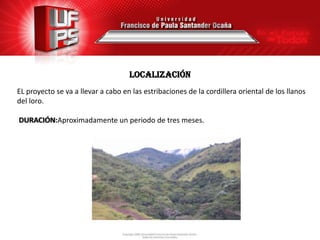 localización
EL proyecto se va a llevar a cabo en las estribaciones de la cordillera oriental de los llanos
del loro.

DURACIÓN:Aproximadamente un periodo de tres meses.
 