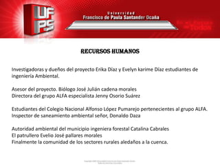 Recursos humanos

Investigadoras y dueños del proyecto Erika Díaz y Evelyn karime Díaz estudiantes de
ingeniería Ambiental.

Asesor del proyecto. Biólogo José Julián cadena morales
Directora del grupo ALFA especialista Jenny Osorio Suárez

Estudiantes del Colegio Nacional Alfonso López Pumarejo pertenecientes al grupo ALFA.
Inspector de saneamiento ambiental señor, Donaldo Daza

Autoridad ambiental del municipio ingeniera forestal Catalina Cabrales
El patrullero Evelio José pallares morales
Finalmente la comunidad de los sectores rurales aledaños a la cuenca.
 