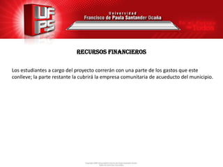 Recursos financieros

Los estudiantes a cargo del proyecto correrán con una parte de los gastos que este
conlleve; la parte restante la cubrirá la empresa comunitaria de acueducto del municipio.
 