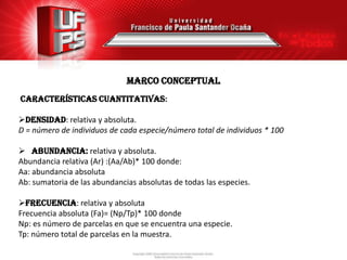 MARCO conceptual
Características cuantitativas:

DENSIDAD: relativa y absoluta.
D = número de individuos de cada especie/número total de individuos * 100

 ABUNDANCIA: relativa y absoluta.
Abundancia relativa (Ar) :(Aa/Ab)* 100 donde:
Aa: abundancia absoluta
Ab: sumatoria de las abundancias absolutas de todas las especies.

Frecuencia: relativa y absoluta
Frecuencia absoluta (Fa)= (Np/Tp)* 100 donde
Np: es número de parcelas en que se encuentra una especie.
Tp: número total de parcelas en la muestra.
 