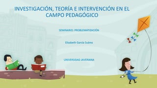 INVESTIGACIÓN, TEORÍA E INTERVENCIÓN EN EL
CAMPO PEDAGÓGICO
SEMINARIO: PROBLEMATIZACIÓN
Elizabeth García Suárez
UNIVERSIDAD JAVERIANA
 