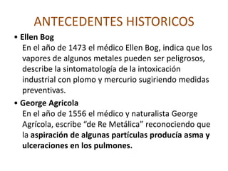 ANTECEDENTES HISTORICOS• HipócratesPadre de la medicina moderna, describe en el siglo IV por primera vez, la intoxicación por Plomo como una enfermedad ocupacional.Plinio el viejo (23-79 D.C.)    Plinio el viejo en su enciclopedia de ciencias naturales describe un número de enfermedades ocupacionales, a las que clasifica como “enfermedades de los esclavos”, al referirse a los trabajadores de la manufactura y la minería; 