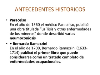 ANTECEDENTES HISTORICOSGaleno y Celso    Incluyen también en sus escritos breves comentarios sobre enfermedades debidas a exposiciones de origen ocupacional.ROMA:    No aporto mucho en el aspecto de salud Ocupacional por ser un Estado en el cual el trabajo fue hecho exclusivamente por esclavos, pero legisló en relación con la salud pública en beneficio a sus ciudadanos, protegiéndolos y tomando medidas contra las plagas y enfermedades que afectaran las urbes (ciudades).