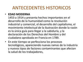 ANTECEDENTES HISTORICOS• Ellen BogEn el año de 1473 el médico Ellen Bog, indica que los vapores de algunos metales pueden ser peligrosos, describe la sintomatología de la intoxicación industrial con plomo y mercurio sugiriendo medidas preventivas.• George AgricolaEn el año de 1556 el médico y naturalista George Agrícola, escribe “de Re Metálica” reconociendo que la aspiración de algunas partículas producía asma y ulceraciones en los pulmones.