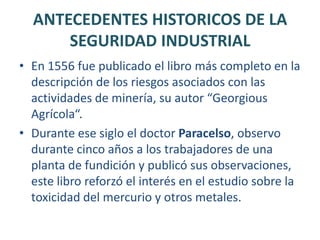 CONCEPTOANTECEDENTES HISTORICOS DE LA SEGURIDAD INDUSTRIALDesde el origen mismo de la especie humana y debido a la necesidad innata de proveerse de alimentos y medios de subsistencia, surge el trabajo y en consecuencia la existencia de accidentes y enfermedades producto de la actividad laboral.