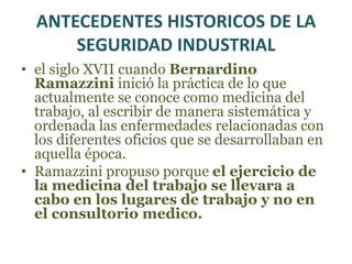 ANTECEDENTES HISTORICOS DE LA SEGURIDAD INDUSTRIALPlinio “El Viejo”, un medico romano. Hizo referencia a los peligros inherentes en el manejo del zinc y del azufre y propuso lo que pueden haber sido el primer equipo de protección respiratoria.  en 1473 UlrichEllembog escribió su libro sobre las enfermedades relacionadas con el ambiente de trabajo y como prevenirlos, he hizo renacer el interés de esta área 