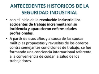 ANTECEDENTES HISTORICOS DE LA SEGURIDAD INDUSTRIALEn 1556 fue publicado el libro más completo en la descripción de los riesgos asociados con las actividades de minería, su autor “Georgious Agrícola“.Durante ese siglo el doctor Paracelso, observo durante cinco años a los trabajadores de una planta de fundición y publicó sus observaciones, este libro reforzó el interés en el estudio sobre la toxicidad del mercurio y otros metales.