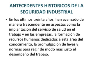 ANTECEDENTES HISTORICOS DE LA SEGURIDAD INDUSTRIALel siglo XVII cuando Bernardino Ramazzini inició la práctica de lo que actualmente se conoce como medicina del trabajo, al escribir de manera sistemática y ordenada las enfermedades relacionadas con los diferentes oficios que se desarrollaban en aquella época.Ramazzinipropuso porque el ejercicio de la medicina del trabajo se llevara a cabo en los lugares de trabajo y no en el consultorio medico.