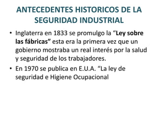 ANTECEDENTES HISTORICOS DE LA SEGURIDAD INDUSTRIALcon el inicio de la revolución industriallos accidentes de trabajo incrementaron su incidencia y aparecieron enfermedades profesionales.A partir de esos años y a causa de las causas múltiples propuestas y revueltas de los obreros contra semejantes condiciones de trabajo, se fue formando una conciencia internacional referente a la conveniencia de cuidar la salud de los trabajadores.