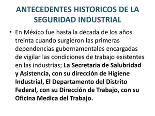 ANTECEDENTES HISTORICOS DE LA SEGURIDAD INDUSTRIALEn los últimos treinta años, han avanzado de manera trascendente en aspectos como la implantación del servicio de salud en el trabajo y en las empresas, la formación de recursos humanos dedicados a esta área del conocimiento, la promulgación de leyes y normas para regir de modo mas justo el desempeño del trabajo.