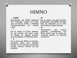 HIMNO
O CORO
Estudiantes del SENA adelante
Por Colombia luchad con amor
Con el ánimo noble y radiante
Transformémosla en mundo
mejor
O I
De la patria el futuro destino,
en las manos del joven está,
el trabajo es seguro camino,
que el progreso a Colombia dará.
O II
En la forja del SENA se forman,
hombres libres que anhelan
triunfar, con la ciencia y la técnica
unidas, nuevos rumbos de paz
trazarán.
O III
Hoy la patria nos grita sentida,
¡estudiantes del SENA triunfad!
solo así lograréis en la vida,
más justicia, mayor libertad.
O IV
O Avancemos con fuerza
guerrera, ¡estudiantes con
firme tesón! que la patria en
nosotros espera, su pacífica
revolución.
 