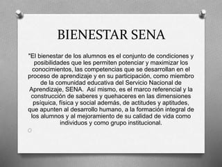 BIENESTAR SENA
"El bienestar de los alumnos es el conjunto de condiciones y
posibilidades que les permiten potenciar y maximizar los
conocimientos, las competencias que se desarrollan en el
proceso de aprendizaje y en su participación, como miembro
de la comunidad educativa del Servicio Nacional de
Aprendizaje, SENA. Así mismo, es el marco referencial y la
construcción de saberes y quehaceres en las dimensiones
psíquica, física y social además, de actitudes y aptitudes,
que apunten al desarrollo humano, a la formación integral de
los alumnos y al mejoramiento de su calidad de vida como
individuos y como grupo institucional.
O
 