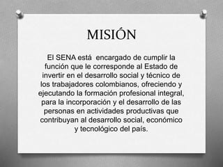 MISIÓN
El SENA está encargado de cumplir la
función que le corresponde al Estado de
invertir en el desarrollo social y técnico de
los trabajadores colombianos, ofreciendo y
ejecutando la formación profesional integral,
para la incorporación y el desarrollo de las
personas en actividades productivas que
contribuyan al desarrollo social, económico
y tecnológico del país.
 