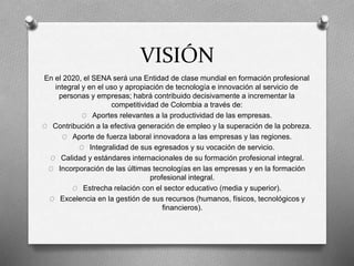 VISIÓN
En el 2020, el SENA será una Entidad de clase mundial en formación profesional
integral y en el uso y apropiación de tecnología e innovación al servicio de
personas y empresas; habrá contribuido decisivamente a incrementar la
competitividad de Colombia a través de:
O Aportes relevantes a la productividad de las empresas.
O Contribución a la efectiva generación de empleo y la superación de la pobreza.
O Aporte de fuerza laboral innovadora a las empresas y las regiones.
O Integralidad de sus egresados y su vocación de servicio.
O Calidad y estándares internacionales de su formación profesional integral.
O Incorporación de las últimas tecnologías en las empresas y en la formación
profesional integral.
O Estrecha relación con el sector educativo (media y superior).
O Excelencia en la gestión de sus recursos (humanos, físicos, tecnológicos y
financieros).
 
