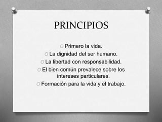 PRINCIPIOS
O Primero la vida.
O La dignidad del ser humano.
O La libertad con responsabilidad.
O El bien común prevalece sobre los
intereses particulares.
O Formación para la vida y el trabajo.
 