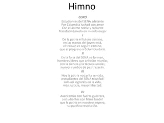 Himno
CORO
Estudiantes del SENA adelante
Por Colombia luchad con amor
Con el ánimo noble y radiante
Transformémosla en mundo mejor
I
De la patria el futuro destino,
en las manos del joven está,
el trabajo es seguro camino,
que el progreso a Colombia dará.
II
En la forja del SENA se forman,
hombres libres que anhelan triunfar,
con la ciencia y la técnica unidas,
nuevos rumbos de paz trazarán.
III
Hoy la patria nos grita sentida,
¡estudiantes del SENA triunfad!
solo así lograréis en la vida,
más justicia, mayor libertad.
IV
Avancemos con fuerza guerrera,
¡estudiantes con firme tesón!
que la patria en nosotros espera,
su pacífica revolución.
 