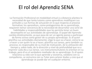 El rol del Aprendiz SENA
La Formación Profesional en modalidad virtual o a distancia plantea la
necesidad de que tanto tutores como aprendices modifiquen sus
actitudes y sus formas de actuación en lo que respecta al proceso
formativo; los aprendices, como protagonistas de su aprendizaje,
requieren tomar conciencia de la necesidad de desarrollar una serie de
habilidades y responsabilidades que les permita tener un buen
desempeño en sus actividades de aprendizaje. El papel del Aprendiz
cambia drásticamente, ya que pasa de ser un agente pasivo a participar
de forma activa como gestor de su propio aprendizaje. Es él quien
planifica sus actividades diariamente; elige lo que va a hacer, cómo lo va
a hacer y con quién lo va a hacer; planifica sus tareas, pero también su
proceso; es responsable de su nivel de motivación, de la utilización del
tiempo y, sobre todo, de la dirección y nivel de profundidad que va a
imprimir cada día a sus tareas. Los instructores/tutores lo orientan en su
trabajo, pero él es el verdadero mediador de su aprendizaje: Es él quien
relaciona su vida con lo que aprende y viceversa, colabora con su
compañeros, se comunica con su Tutor para aclarar dudas y cree que el
aprendizaje se puede dar en cualquier entorno.
 