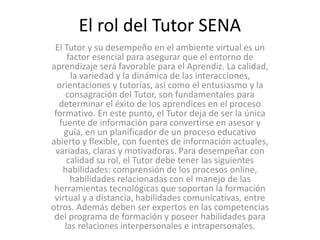 El rol del Tutor SENA
El Tutor y su desempeño en el ambiente virtual es un
factor esencial para asegurar que el entorno de
aprendizaje será favorable para el Aprendiz. La calidad,
la variedad y la dinámica de las interacciones,
orientaciones y tutorías, así como el entusiasmo y la
consagración del Tutor, son fundamentales para
determinar el éxito de los aprendices en el proceso
formativo. En este punto, el Tutor deja de ser la única
fuente de información para convertirse en asesor y
guía, en un planificador de un proceso educativo
abierto y flexible, con fuentes de información actuales,
variadas, claras y motivadoras. Para desempeñar con
calidad su rol, el Tutor debe tener las siguientes
habilidades: comprensión de los procesos online,
habilidades relacionadas con el manejo de las
herramientas tecnológicas que soportan la formación
virtual y a distancia, habilidades comunicativas, entre
otros. Además deben ser expertos en las competencias
del programa de formación y poseer habilidades para
las relaciones interpersonales e intrapersonales.
 