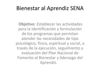 Bienestar al Aprendiz SENA
Objetivo: Establecer las actividades
para la identificación y formulación
de los programas que permitan
atender las necesidades de tipo
psicológico, físico, espiritual y social, a
través de la ejecución, seguimiento y
evaluación del Plan Nacional de
Fomento al Bienestar y liderazgo del
Aprendiz.
 