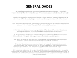 GENERALIDADES
1. El bienestar a los aprendices contribuye a la formación Profesional integral a través de la
implementación del Plan Nacional de Bienestar al Aprendiz en cada uno de los Centros de Formación.
2. Para la ejecución de los programas asociados a las líneas de trabajo, el Centro de Formación de
acuerdo con el Plan de Acción, designa profesionales idóneos para el desarrollo de los mismos.
3.Para seleccionar a los aprendices como voceros y/o representantes en el Centro de Formación debe
aplicarse la normatividad vigente del Reglamento de los Aprendices.
4. Para determinar las acciones que se programen en el Plan Nacional Fomento al Bienestar y el
Liderazgo del Aprendiz, el Centro convoca a un representante de los aprendices.
5. El seguimiento al Plan Nacional Fomento al Bienestar y el Liderazgo del Aprendiz se realiza
trimestralmente y el reporte debe registrarse en el formato de avance de gestión.
6.El centro de formación de acuerdo con la normatividad vigente elabora convocatorias para
asignación de reconocimientos e incentivos por concepto de monitorias
7. Las giras técnicas deben comprometer el apoyo del equipo de bienestar únicamente en
sistematización de giras, identificación de los aprendices y apoyo en el desplazamiento de los
aprendices, previo estudio de la conveniencia y pertinencia de la ejecución de la gira.
8. El profesional de bienestar de los aprendices del Centro de formación documenta y ejecuta las
convocatorias para adjudicación de los apoyos de sostenimiento y asignación de apoyos FIC (Fondo de
la Industria y la Construcción), así como la selección de aprendices y pagos oportunos por parte de la
dependencia encargada.
 