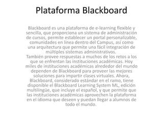 Plataforma Blackboard
Blackboard es una plataforma de e-learning flexible y
sencilla, que proporciona un sistema de administración
de cursos, permite establecer un portal personalizable,
comunidades en línea dentro del Campus, así como
una arquitectura que permite una fácil integración de
múltiples sistemas administrativos.
También provee respuestas a muchos de los retos a los
que se enfrentan las instituciones académicas. Hoy
miles de instituciones académicas alrededor del mundo
dependen de Blackboard para proveer las mejores
soluciones para impartir clases virtuales. Ahora,
Blackboard, considerado estándar en el ramo, tiene
disponible el Blackboard Learning System ML, edición
multilingüe, que incluye el español, y que permite que
las instituciones académicas aprovechen la plataforma
en el idioma que deseen y puedan llegar a alumnos de
todo el mundo.
 