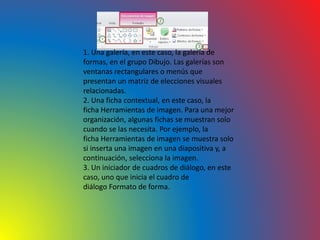 1. Una galería, en este caso, la galería de
formas, en el grupo Dibujo. Las galerías son
ventanas rectangulares o menús que
presentan un matriz de elecciones visuales
relacionadas.
2. Una ficha contextual, en este caso, la
ficha Herramientas de imagen. Para una mejor
organización, algunas fichas se muestran solo
cuando se las necesita. Por ejemplo, la
ficha Herramientas de imagen se muestra solo
si inserta una imagen en una diapositiva y, a
continuación, selecciona la imagen.
3. Un iniciador de cuadros de diálogo, en este
caso, uno que inicia el cuadro de
diálogo Formato de forma.
 