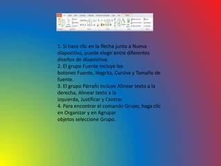 1. Si hace clic en la flecha junto a Nueva
diapositiva, puede elegir entre diferentes
diseños de diapositiva.
2. El grupo Fuente incluye los
botones Fuente, Negrita, Cursiva y Tamaño de
fuente.
3. El grupo Párrafo incluye Alinear texto a la
derecha, Alinear texto a la
izquierda, Justificar y Centrar.
4. Para encontrar el comando Grupo, haga clic
en Organizar y en Agrupar
objetos seleccione Grupo.
 