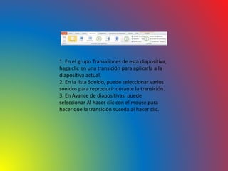 1. En el grupo Transiciones de esta diapositiva,
haga clic en una transición para aplicarla a la
diapositiva actual.
2. En la lista Sonido, puede seleccionar varios
sonidos para reproducir durante la transición.
3. En Avance de diapositivas, puede
seleccionar Al hacer clic con el mouse para
hacer que la transición suceda al hacer clic.
 