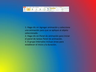1. Haga clic en Agregar animación y seleccione
una animación para que se aplique al objeto
seleccionado.
2. Haga clic en Panel de animación para iniciar
el panel de tareas Panel de animación.
3. El grupo Intervalos incluye áreas para
establecer el inicio y la duración.
 