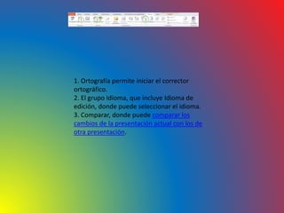 1. Ortografía permite iniciar el corrector
ortográfico.
2. El grupo Idioma, que incluye Idioma de
edición, donde puede seleccionar el idioma.
3. Comparar, donde puede comparar los
cambios de la presentación actual con los de
otra presentación.
 