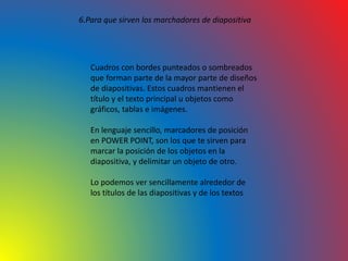 6.Para que sirven los marchadores de diapositiva
Cuadros con bordes punteados o sombreados
que forman parte de la mayor parte de diseños
de diapositivas. Estos cuadros mantienen el
título y el texto principal u objetos como
gráficos, tablas e imágenes.
En lenguaje sencillo, marcadores de posición
en POWER POINT, son los que te sirven para
marcar la posición de los objetos en la
diapositiva, y delimitar un objeto de otro.
Lo podemos ver sencillamente alrededor de
los títulos de las diapositivas y de los textos
 
