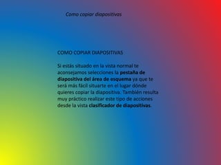Como copiar diapositivas
COMO COPIAR DIAPOSITIVAS
Si estás situado en la vista normal te
aconsejamos selecciones la pestaña de
diapositiva del área de esquema ya que te
será más fácil situarte en el lugar dónde
quieres copiar la diapositiva. También resulta
muy práctico realizar este tipo de acciones
desde la vista clasificador de diapositivas.
 