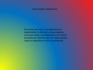 Como duplicar diapositivas
Otra forma de copiar una diapositiva es
duplicándola, la diferencia es que duplicar
sirve para copiar una diapositiva en la misma
presentación mientras que con copiar puedes
copiar la diapositiva en otra presentación.
 