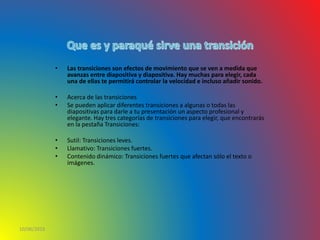 • Las transiciones son efectos de movimiento que se ven a medida que
avanzas entre diapositiva y diapositiva. Hay muchas para elegir, cada
una de ellas te permitirá controlar la velocidad e incluso añadir sonido.
• Acerca de las transiciones
• Se pueden aplicar diferentes transiciones a algunas o todas las
diapositivas para darle a tu presentación un aspecto profesional y
elegante. Hay tres categorías de transiciones para elegir, que encontrarás
en la pestaña Transiciones:
• Sutil: Transiciones leves.
• Llamativo: Transiciones fuertes.
• Contenido dinámico: Transiciones fuertes que afectan sólo el texto o
imágenes.
10/06/2016
 