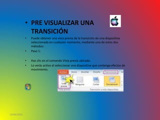 • PRE VISUALIZAR UNA
TRANSICIÓN
• Puede obtener una vista previa de la transición de una diapositiva
seleccionada en cualquier momento, mediante uno de estos dos
métodos:
• Paso 1:
• Haz clic en el comando Vista previa ubicado.
• Lo verás activo al seleccionar una diapositiva que contenga efectos de
movimiento.
10/06/2016
 