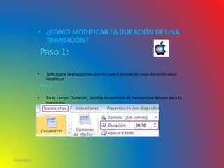 • ¿CÓMO MODIFICAR LA DURACIÓN DE UNA
TRANSICIÓN?
Paso 1:
• Selecciona la diapositiva que incluye la transición cuya duración vas a
modificar.
Paso 2:
• En el campo Duración, escribe la cantidad de tiempo que deseas para la
transición
10/06/2016
 