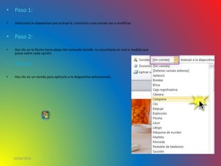• Paso 1:
• Selecciona la diapositiva que incluye la transición cuyo sonido vas a modificar.
• Paso 2:
• Haz clic en la flecha hacia abajo del comando Sonido. Lo escucharás en vivo a medida que
pasas sobre cada opción.
• Paso 3:
• Haz clic en un sonido para aplicarlo a la diapositiva seleccionada.
10/06/2016
 