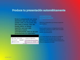 10/06/2016
Enviar tu presentación por correo
electrónico para que tus clientes
puedan verla, es una buena idea
para darla a conocer. Para ello,
puedes definir un tiempo
específico para que cada
diapositiva avance
automáticamente. Esto es útil para
presentaciones sin supervisión.
LAS DIAPOSITIVAS
AUTOMÁTICAMENTE
Paso 1:
Selecciona la diapositiva cuyo tiempo de aparición
vas a modificar.
Paso 2:
Busca la opción Avanzar a la diapositiva de la ficha
Transiciones y desactiva la casilla junto a la opción
Al hacer clic con el mouse.
Avanzar automáticamente
Paso 3:
En el campo Después de, introduce la cantidad de
tiempo que quieres que pase para avanzar de
diapositiva. En este ejemplo, vamos a avanzar a la
siguiente diapositiva automáticamente después de 1
minuto 30 segundos (01:30:00).
 