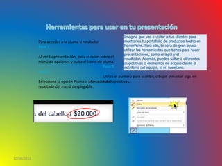 10/06/2016
Para acceder a la pluma o rotulador
Paso 1:
Al ver tu presentación, pasa el ratón sobre el
menú de opciones y pulsa el ícono de pluma.
Paso 2:
Selecciona la opción Pluma o Marcador de
resaltado del menú desplegable.
Paso 3:
Utiliza el puntero para escribir, dibujar o marcar algo en
tus diapositivas.
Imagina que vas a visitar a tus clientes para
mostrarles tu portafolio de productos hecho en
PowerPoint. Para ello, te será de gran ayuda
utilizar las herramientas que tienes para hacer
presentaciones, como el lápiz y el
resaltador. Además, puedes saltar a diferentes
diapositivas o elementos de acceso desde el
escritorio del equipo, si es necesario.
 