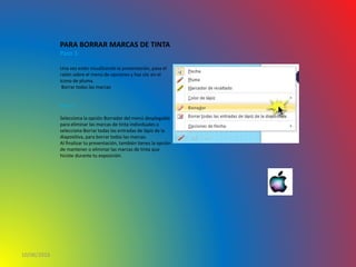 10/06/2016
PARA BORRAR MARCAS DE TINTA
Paso 1:
Una vez estés visualizando la presentación, pasa el
ratón sobre el menú de opciones y haz clic en el
ícono de pluma.
Borrar todas las marcas
Paso 2:
Selecciona la opción Borrador del menú desplegable
para eliminar las marcas de tinta individuales o
selecciona Borrar todas las entradas de lápiz de la
diapositiva, para borrar todas las marcas.
Al finalizar tu presentación, también tienes la opción
de mantener o eliminar las marcas de tinta que
hiciste durante tu exposición.
 