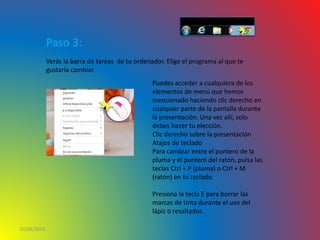 10/06/2016
Paso 3:
Verás la barra de tareas de tu ordenador. Elige el programa al que te
gustaría cambiar.
Puedes acceder a cualquiera de los
elementos de menú que hemos
mencionado haciendo clic derecho en
cualquier parte de la pantalla durante
la presentación. Una vez allí, solo
debes hacer tu elección.
Clic derecho sobre la presentación
Atajos de teclado
Para cambiar entre el puntero de la
pluma y el puntero del ratón, pulsa las
teclas Ctrl + P (pluma) o Ctrl + M
(ratón) en tu teclado.
Presiona la tecla E para borrar las
marcas de tinta durante el uso del
lápiz o resaltador.
 