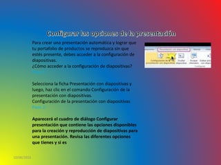 10/06/2016
Para crear una presentación automática y lograr que
tu portafolio de productos se reproduzca sin que
estés presente, debes acceder a la configuración de
diapositivas.
¿Cómo acceder a la configuración de diapositivas?
Paso 1:
Selecciona la ficha Presentación con diapositivas y
luego, haz clic en el comando Configuración de la
presentación con diapositivas.
Configuración de la presentación con diapositivas
Paso 2:
Aparecerá el cuadro de diálogo Configurar
presentación que contiene las opciones disponibles
para la creación y reproducción de diapositivas para
una presentación. Revisa las diferentes opciones
que tienes y si es
 