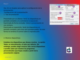 10/06/2016
Paso 3:
Haz clic en Aceptar para aplicar la configuración de la
presentación.
Configuración de la presentación
1. Tipo de prestación:
Presentado por un altavoz: Verás las diapositivas en
pantalla completa y tu controlarás la exposición.
Examinada de forma enviudar: Verás la presentación en
una ventana.
Examinada en exposición: Verás las diapositivas en
pantalla completa, pero ésta será autoejecutable. De esta
forma no tendrás el control sobre la reproducción.
2. Mostrar diapositivas:
Establece las diapositivas que deseas mostrar. La opción
Todas, es naturalmente, el valor por defecto. Sin
embargo, puedes elegir mostrar sólo ciertas diapositivas
o puedes optar por mostrar los programas
personalizados que hayas creado a partir de la
presentación original.
 
