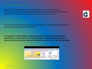 10/06/2016
3. Opciones de presentación:
Repetir el ciclo hasta presionar la tecla Esc significa hacer un bucle continuo.
Mostrar sin narración y sin animación es desactivar las mismas durante la presentación.
Cambiar el valor predeterminado de pluma y colores del puntero láser.
4. Avance de diapositivas
Si has determinado duraciones para que la presentación se reproduzca automáticamente,
aquí podrás activar o desactivar esa opción.
5. Varios monitores
Los expositores suelen utilizar un ordenador portátil y un proyector para mostrar la
presentación. Si deseas verla en el ordenador, elige la opción Monitor principal y si
quieres verla en el proyector, entonces selecciona la opción Mostrar vista del moderador.
 