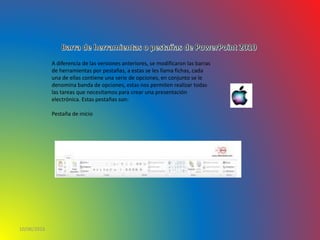 10/06/2016
A diferencia de las versiones anteriores, se modificaron las barras
de herramientas por pestañas, a estas se les llama fichas, cada
una de ellas contiene una serie de opciones, en conjunto se le
denomina banda de opciones, estas nos permiten realizar todas
las tareas que necesitamos para crear una presentación
electrónica. Estas pestañas son:
Pestaña de inicio
 
