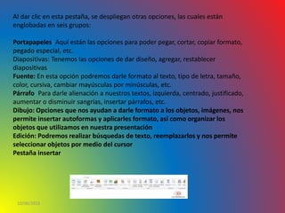 10/06/2016
Al dar clic en esta pestaña, se despliegan otras opciones, las cuales están
englobadas en seis grupos:
Portapapeles: Aquí están las opciones para poder pegar, cortar, copiar formato,
pegado especial, etc.
Diapositivas: Tenemos las opciones de dar diseño, agregar, restablecer
diapositivas
Fuente: En esta opción podremos darle formato al texto, tipo de letra, tamaño,
color, cursiva, cambiar mayúsculas por minúsculas, etc.
Párrafo: Para darle alienación a nuestros textos, izquierda, centrado, justificado,
aumentar o disminuir sangrías, insertar párrafos, etc.
Dibujo: Opciones que nos ayudan a darle formato a los objetos, imágenes, nos
permite insertar autoformas y aplicarles formato, así como organizar los
objetos que utilizamos en nuestra presentación
Edición: Podremos realizar búsquedas de texto, reemplazarlos y nos permite
seleccionar objetos por medio del cursor
Pestaña insertar
 
