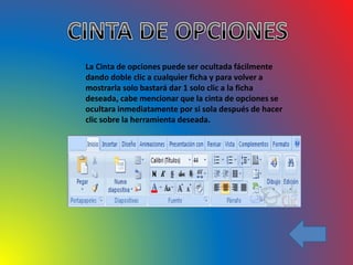 La Cinta de opciones puede ser ocultada fácilmente
dando doble clic a cualquier ficha y para volver a
mostrarla solo bastará dar 1 solo clic a la ficha
deseada, cabe mencionar que la cinta de opciones se
ocultara inmediatamente por si sola después de hacer
clic sobre la herramienta deseada.
 