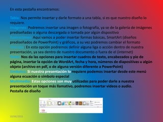 10/06/2016
En esta pestaña encontramos:
Tabla: Nos permite insertar y darle formato a una tabla, si es que nuestro diseño lo
requiere.
Imágenes: Podremos insertar una imagen o fotografía, ya se de la galería de imágenes
prediseñadas o alguna descargada o tomada por algún dispositivo
Ilustraciones: Aquí vamos a poder insertar formas básicas, SmartArt (diseños
prediseñados de PowerPoint) y gráficos, a su vez podremos cambiar el formato
Vínculos: En esta opción podremos definir alguna liga o acción dentro de nuestra
presentación, ya sea dentro de nuestro documento o fuera de el (internet)
Texto: Nos da las opciones para insertar cuadros de texto, encabezados y pie de
página, insertar la opción de WordArt, fecha y hora, números de diapositivas u algún
objeto (archivo en pdf, o de alguna versión diferente a PowerPoint)
Símbolos: Si nuestra presentación lo requiere podemos insertar desde este menú
alguna ecuación o símbolo especial
Multimedia: Estas opciones son muy utilizadas para poder darle a nuestra
presentación un toque más llamativo, podremos insertar videos o audio.
Pestaña de diseño
 