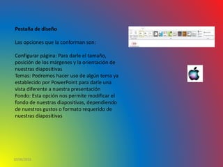 10/06/2016
Pestaña de diseño
Las opciones que la conforman son:
Configurar página: Para darle el tamaño,
posición de los márgenes y la orientación de
nuestras diapositivas
Temas: Podremos hacer uso de algún tema ya
establecido por PowerPoint para darle una
vista diferente a nuestra presentación
Fondo: Esta opción nos permite modificar el
fondo de nuestras diapositivas, dependiendo
de nuestros gustos o formato requerido de
nuestras diapositivas
 